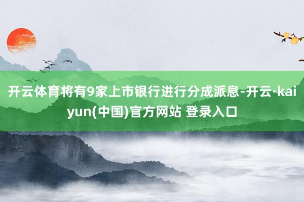 开云体育将有9家上市银行进行分成派息-开云·kaiyun(中国)官方网站 登录入口