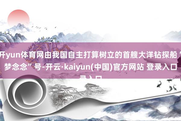 开yun体育网由我国自主打算树立的首艘大洋钻探船“梦念念”号-开云·kaiyun(中国)官方网站 登录入口