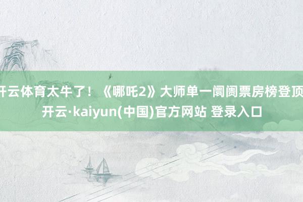 开云体育太牛了！《哪吒2》大师单一阛阓票房榜登顶-开云·kaiyun(中国)官方网站 登录入口