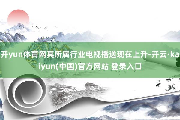 开yun体育网其所属行业电视播送现在上升-开云·kaiyun(中国)官方网站 登录入口