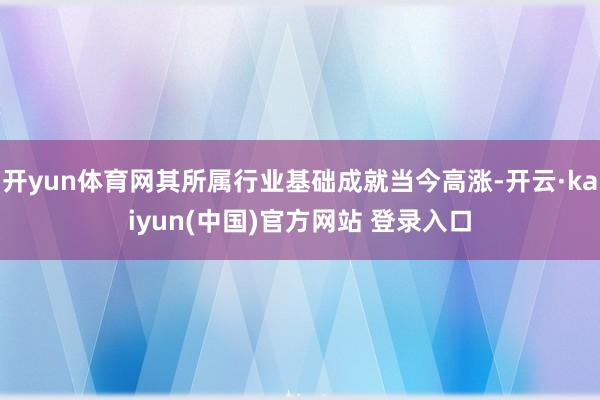 开yun体育网其所属行业基础成就当今高涨-开云·kaiyun(中国)官方网站 登录入口