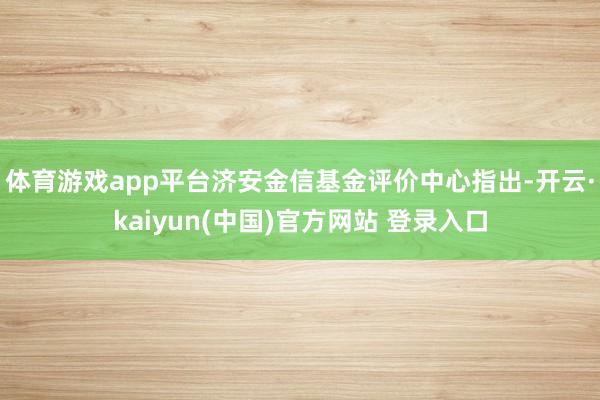 体育游戏app平台　　济安金信基金评价中心指出-开云·kaiyun(中国)官方网站 登录入口