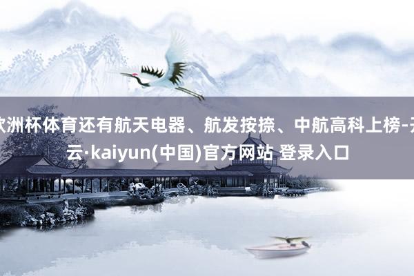 欧洲杯体育还有航天电器、航发按捺、中航高科上榜-开云·kaiyun(中国)官方网站 登录入口