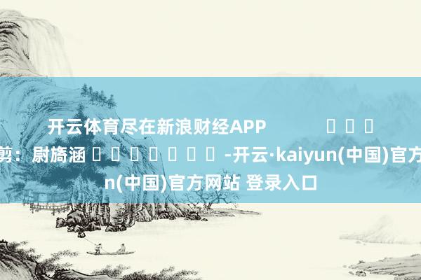 开云体育尽在新浪财经APP            						牵扯裁剪：尉旖涵 							-开云·kaiyun(中国)官方网站 登录入口