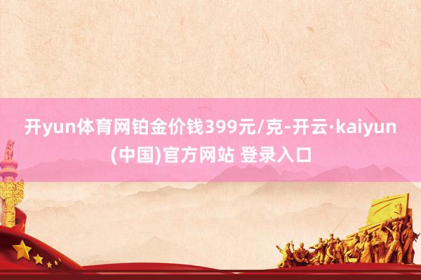 开yun体育网铂金价钱399元/克-开云·kaiyun(中国)官方网站 登录入口