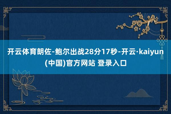 开云体育朗佐-鲍尔出战28分17秒-开云·kaiyun(中国)官方网站 登录入口