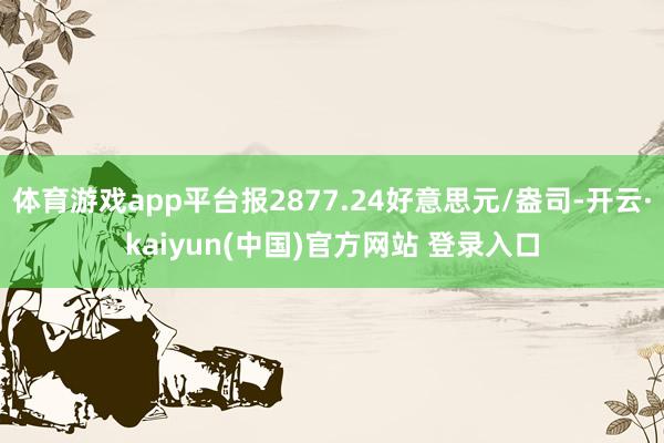 体育游戏app平台报2877.24好意思元/盎司-开云·kaiyun(中国)官方网站 登录入口