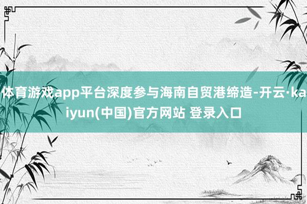 体育游戏app平台深度参与海南自贸港缔造-开云·kaiyun(中国)官方网站 登录入口
