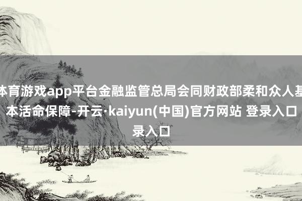 体育游戏app平台金融监管总局会同财政部柔和众人基本活命保障-开云·kaiyun(中国)官方网站 登录入口