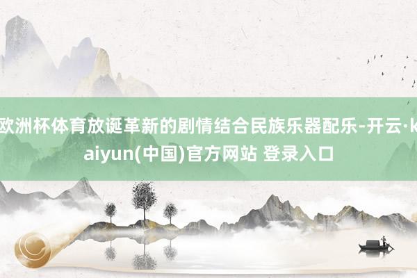 欧洲杯体育放诞革新的剧情结合民族乐器配乐-开云·kaiyun(中国)官方网站 登录入口