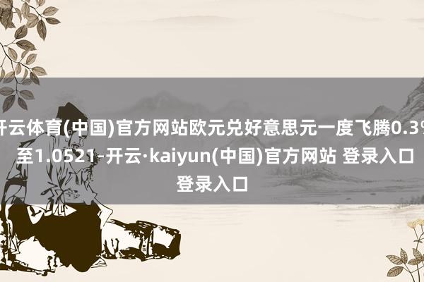 开云体育(中国)官方网站欧元兑好意思元一度飞腾0.3% 至1.0521-开云·kaiyun(中国)官方网站 登录入口