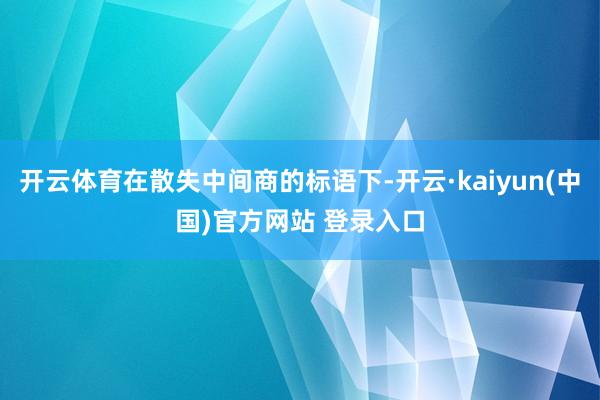 开云体育在散失中间商的标语下-开云·kaiyun(中国)官方网站 登录入口