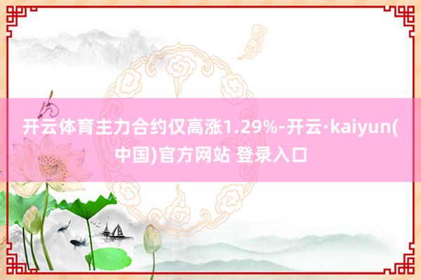 开云体育主力合约仅高涨1.29%-开云·kaiyun(中国)官方网站 登录入口
