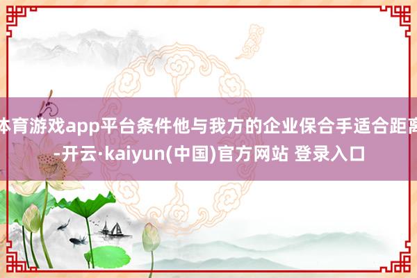 体育游戏app平台条件他与我方的企业保合手适合距离-开云·kaiyun(中国)官方网站 登录入口