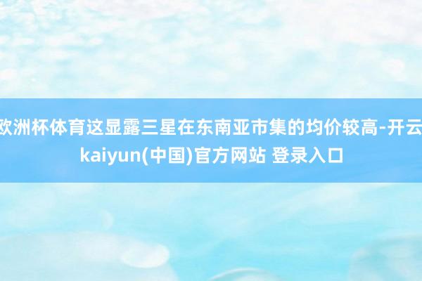 欧洲杯体育这显露三星在东南亚市集的均价较高-开云·kaiyun(中国)官方网站 登录入口