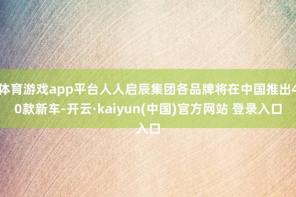 体育游戏app平台人人启辰集团各品牌将在中国推出40款新车-开云·kaiyun(中国)官方网站 登录入口