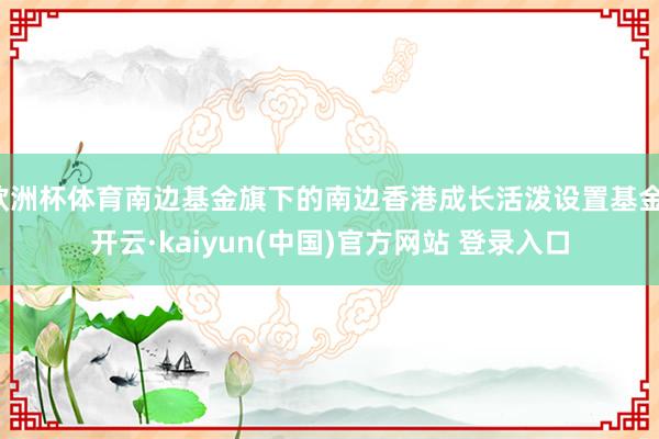 欧洲杯体育南边基金旗下的南边香港成长活泼设置基金-开云·kaiyun(中国)官方网站 登录入口