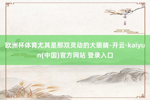 欧洲杯体育尤其是那双灵动的大眼睛-开云·kaiyun(中国)官方网站 登录入口