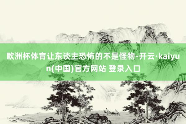 欧洲杯体育让东谈主恐怖的不是怪物-开云·kaiyun(中国)官方网站 登录入口