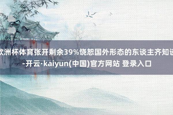 欧洲杯体育张开剩余39%饶恕国外形态的东谈主齐知谈-开云·kaiyun(中国)官方网站 登录入口