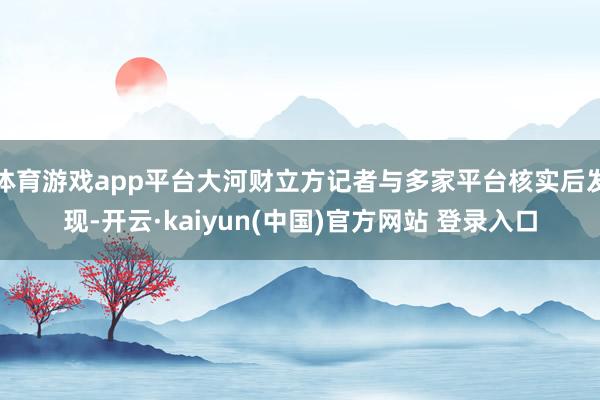 体育游戏app平台大河财立方记者与多家平台核实后发现-开云·kaiyun(中国)官方网站 登录入口