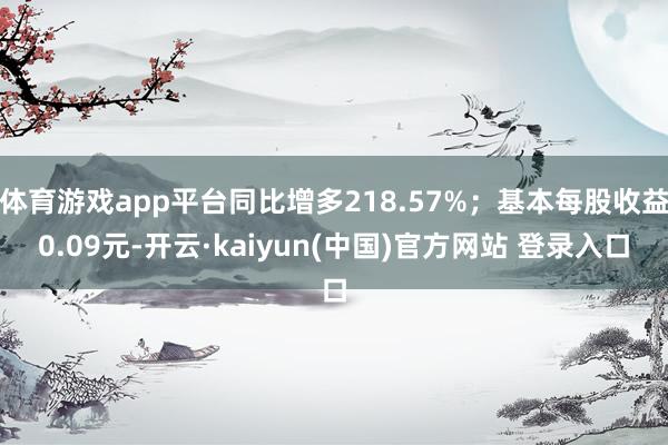 体育游戏app平台同比增多218.57%；基本每股收益0.09元-开云·kaiyun(中国)官方网站 登录入口