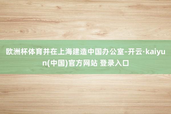 欧洲杯体育并在上海建造中国办公室-开云·kaiyun(中国)官方网站 登录入口
