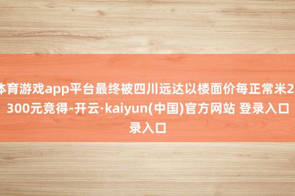 体育游戏app平台最终被四川远达以楼面价每正常米26300元竞得-开云·kaiyun(中国)官方网站 登录入口