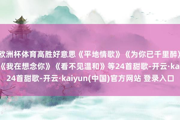 欧洲杯体育高胜好意思《平地情歌》《为你已千里醉》《别再留念山外山》《我在想念你》《看不见温和》等24首甜歌-开云·kaiyun(中国)官方网站 登录入口