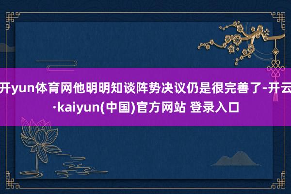 开yun体育网他明明知谈阵势决议仍是很完善了-开云·kaiyun(中国)官方网站 登录入口