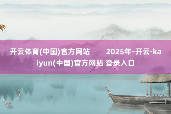 开云体育(中国)官方网站        2025年-开云·kaiyun(中国)官方网站 登录入口