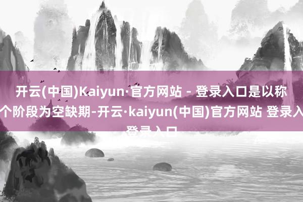 开云(中国)Kaiyun·官方网站 - 登录入口是以称这个阶段为空缺期-开云·kaiyun(中国)官方网站 登录入口