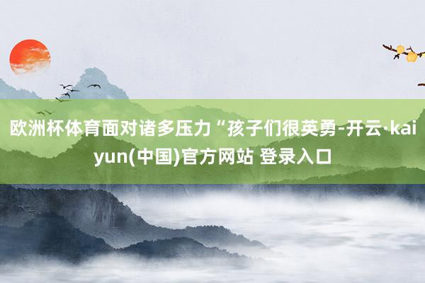 欧洲杯体育面对诸多压力“孩子们很英勇-开云·kaiyun(中国)官方网站 登录入口