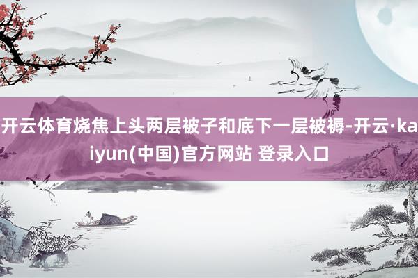 开云体育烧焦上头两层被子和底下一层被褥-开云·kaiyun(中国)官方网站 登录入口