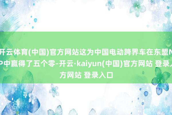 开云体育(中国)官方网站这为中国电动跨界车在东盟NCAP中赢得了五个零-开云·kaiyun(中国)官方网站 登录入口