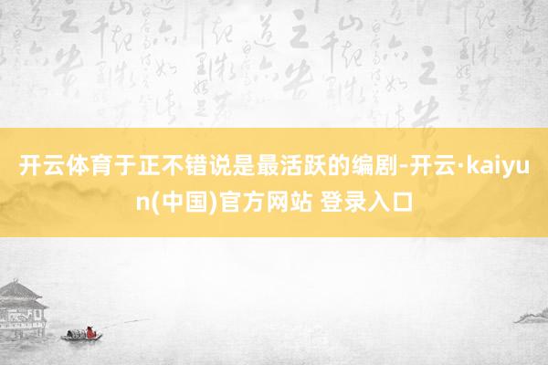 开云体育于正不错说是最活跃的编剧-开云·kaiyun(中国)官方网站 登录入口