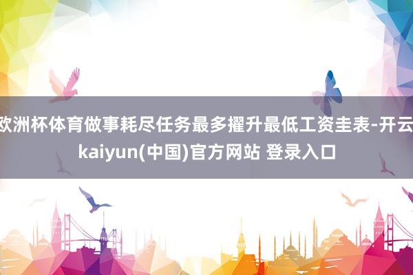 欧洲杯体育做事耗尽任务最多擢升最低工资圭表-开云·kaiyun(中国)官方网站 登录入口