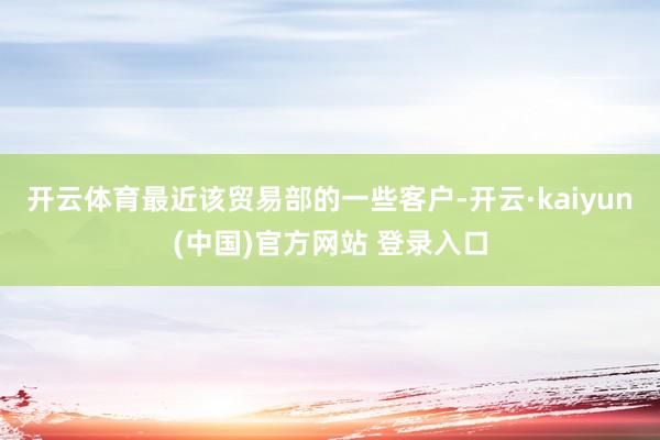 开云体育最近该贸易部的一些客户-开云·kaiyun(中国)官方网站 登录入口