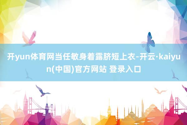 开yun体育网当任敏身着露脐短上衣-开云·kaiyun(中国)官方网站 登录入口