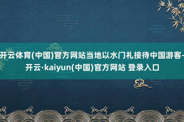 开云体育(中国)官方网站当地以水门礼接待中国游客-开云·kaiyun(中国)官方网站 登录入口