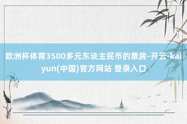 欧洲杯体育3500多元东谈主民币的票房-开云·kaiyun(中国)官方网站 登录入口