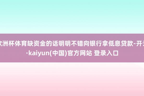 欧洲杯体育缺资金的话明明不错向银行拿低息贷款-开云·kaiyun(中国)官方网站 登录入口
