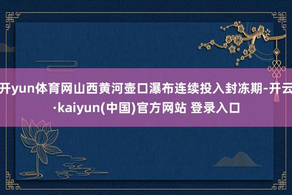 开yun体育网山西黄河壶口瀑布连续投入封冻期-开云·kaiyun(中国)官方网站 登录入口