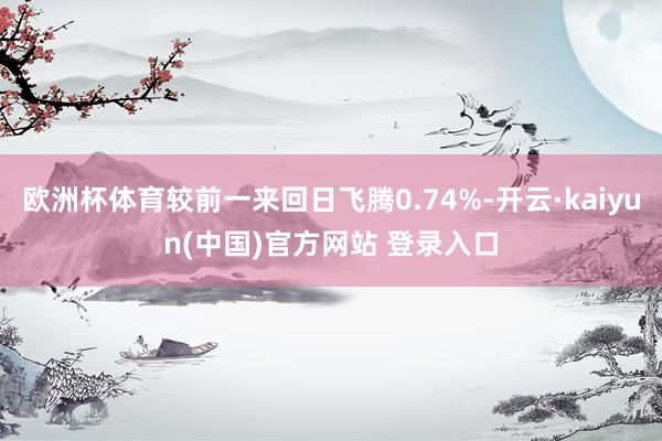 欧洲杯体育较前一来回日飞腾0.74%-开云·kaiyun(中国)官方网站 登录入口