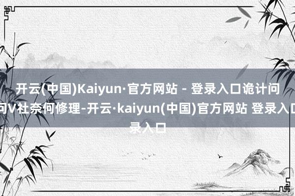 开云(中国)Kaiyun·官方网站 - 登录入口诡计问问V社奈何修理-开云·kaiyun(中国)官方网站 登录入口