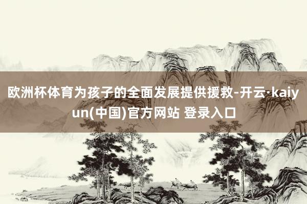 欧洲杯体育为孩子的全面发展提供援救-开云·kaiyun(中国)官方网站 登录入口