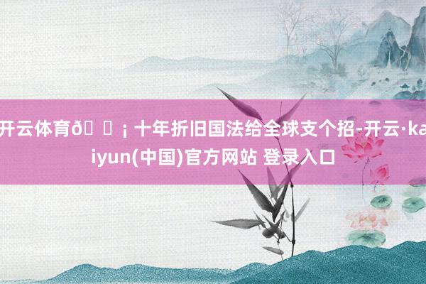 开云体育💡 十年折旧国法给全球支个招-开云·kaiyun(中国)官方网站 登录入口
