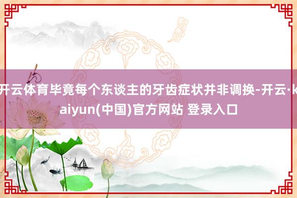 开云体育毕竟每个东谈主的牙齿症状并非调换-开云·kaiyun(中国)官方网站 登录入口
