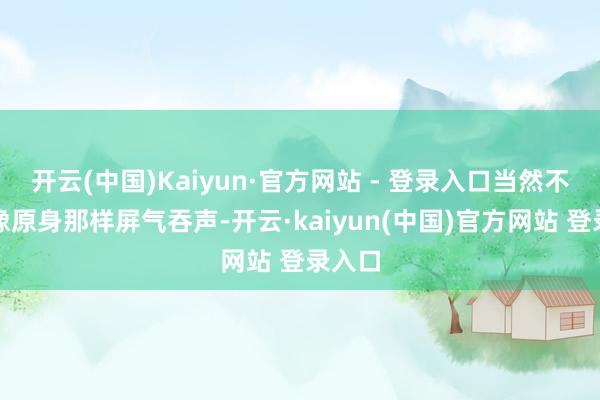 开云(中国)Kaiyun·官方网站 - 登录入口当然不会再像原身那样屏气吞声-开云·kaiyun(中国)官方网站 登录入口