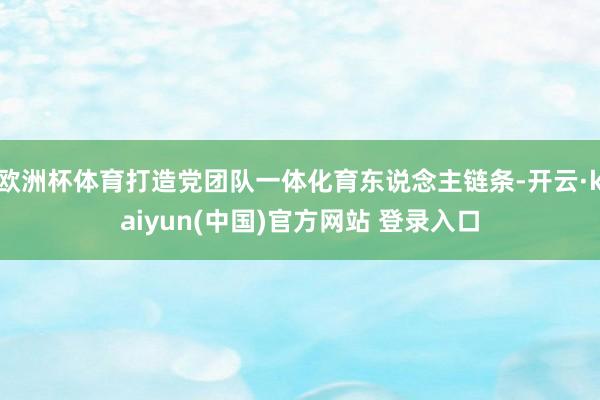 欧洲杯体育打造党团队一体化育东说念主链条-开云·kaiyun(中国)官方网站 登录入口